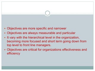  Objectives are more specific and narrower
 Objectives are always measurable and particular
 It vary with the hierarchical level in the organization,
becoming more focused and short term going down from
top level to front line managers.
 Objectives are critical for organizations effectiveness and
efficiency
 