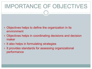 IMPORTANCE OF OBJECTIVES
 Objectives helps to define the organization in its
environment
 Objectives helps in coordinating decisions and decision
maker
 It also helps in formulating strategies
 It provides standards for assessing organizational
performance
 