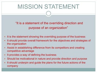MISSION STATEMENT
“It is a statement of the overriding direction and
purpose of an organization”
 It is the statement showing the overriding purpose of the business
 It should provide overall framework for the objectives and strategies of
the organization
 Assist in establishing difference from its competitors and creating
competitive advantage
 It provides a way of defining the business
 Should be motivational in nature and provide direction and purpose
 It should underpin and guide the plans for the future actions of the
company
 