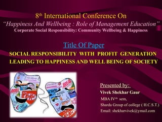 8th
International Conference On
“Happiness And Wellbeing : Role of Management Education”
Corporate Social Responsibility: Community Wellbeing & Happiness
Title Of Paper
SOCIAL RESPONSIBILITY WITH PROFIT GENERATIONSOCIAL RESPONSIBILITY WITH PROFIT GENERATION
LEADING TO HAPPINESS AND WELL BEING OF SOCIETYLEADING TO HAPPINESS AND WELL BEING OF SOCIETY
Presented by:
Vivek Shekhar Gaur
MBA IVrth
sem,
Sharda Group of college ( H.C.S.T.)
Email: shekharvivek@ymail.com
 