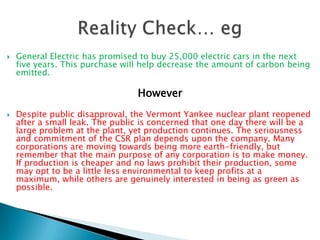    General Electric has promised to buy 25,000 electric cars in the next
    five years. This purchase will help decrease the amount of carbon being
    emitted.

                                 However
   Despite public disapproval, the Vermont Yankee nuclear plant reopened
    after a small leak. The public is concerned that one day there will be a
    large problem at the plant, yet production continues. The seriousness
    and commitment of the CSR plan depends upon the company. Many
    corporations are moving towards being more earth-friendly, but
    remember that the main purpose of any corporation is to make money.
    If production is cheaper and no laws prohibit their production, some
    may opt to be a little less environmental to keep profits at a
    maximum, while others are genuinely interested in being as green as
    possible.
 