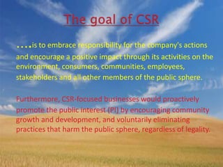 ….is to embrace responsibility for the company's actions
and encourage a positive impact through its activities on the
environment, consumers, communities, employees,
stakeholders and all other members of the public sphere.

Furthermore, CSR-focused businesses would proactively
promote the public interest (PI) by encouraging community
growth and development, and voluntarily eliminating
practices that harm the public sphere, regardless of legality.
 