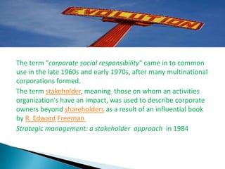The term "corporate social responsibility" came in to common
use in the late 1960s and early 1970s, after many multinational
corporations formed.
The term stakeholder, meaning those on whom an activities
organization's have an impact, was used to describe corporate
owners beyond shareholders as a result of an influential book
by R. Edward Freeman
Strategic management: a stakeholder approach in 1984
 