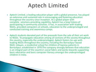    Aptech Limited, a leading education player with a global presence, has played
    an extensive and sustained role in encouraging and fostering education
    throughout the country since inception. As a global player with
    complete solutions-providing capability, Aptech has a long history of
    participating in community activities. It has, in association with leading
    NGOs, provided computers at schools, education to the underprivileged and
    conducted training and awareness-camps.

   Aptech students donated part of the proceeds from the sale of their art work
    to NGOs. To propagate education among all sections of the society throughout
    the country, especially the underprivileged, Aptech fosters tie-ups with
    leading NGOs throughout the country, including the Barrackpur-based
    NGO, Udayan, a residential school for children of leprosy patients in
    Barrackpur, established in 1970.The company strongly believes that education
    is an integral part of the country’s social fabric and works towards supporting
    basic education and basic computer literacy amongst the underprivileged
    children in India.
 