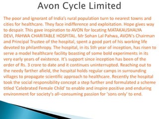 The poor and ignorant of India’s rural population turn to nearest towns and
cities for healthcare. They face indifference and exploitation. Hope gives way
to despair. This gave inspiration to AVON for locating MATAKAUSHALYA
DEVI, PAHWA CHARITABLE HOSPITAL. Mr Sohan Lal Pahwa, AVON's Chairman
and Principal Trustee of the hospital, spent a good part of his working life
devoted to philanthropy. The hospital, in its 5th year of inception, has risen to
serve a model healthcare facility boasting of some bold experiments in its
very early years of existence. It’s support since inception has been of the
order of Rs. 3 crore to date and it continues uninterrupted. Reaching out to
the needy farther afield, the hospital holds regular camps in surrounding
villages to propagate scientific approach to healthcare. Recently the hospital
took the social responsibility concept a step further and formulated a scheme
titled 'Celebrated Female Child' to enable and inspire positive and enduring
environment for society's all–consuming passion for 'sons only' to end.
 