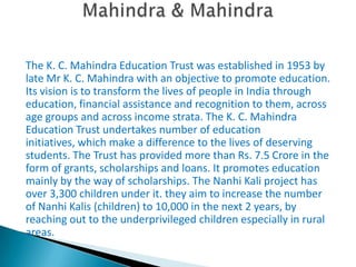The K. C. Mahindra Education Trust was established in 1953 by
late Mr K. C. Mahindra with an objective to promote education.
Its vision is to transform the lives of people in India through
education, financial assistance and recognition to them, across
age groups and across income strata. The K. C. Mahindra
Education Trust undertakes number of education
initiatives, which make a difference to the lives of deserving
students. The Trust has provided more than Rs. 7.5 Crore in the
form of grants, scholarships and loans. It promotes education
mainly by the way of scholarships. The Nanhi Kali project has
over 3,300 children under it. they aim to increase the number
of Nanhi Kalis (children) to 10,000 in the next 2 years, by
reaching out to the underprivileged children especially in rural
areas.
 