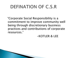 “Corporate Social Responsibility is a
commitment to improve community well
being through discretionary business
practices and contributions of corporate
resources.”
                     -KOTLER & LEE
 