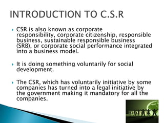    CSR is also known as corporate
    responsibility, corporate citizenship, responsible
    business, sustainable responsible business
    (SRB), or corporate social performance integrated
    into a business model.

   It is doing something voluntarily for social
    development.

   The CSR, which has voluntarily initiative by some
    companies has turned into a legal initiative by
    the government making it mandatory for all the
    companies.
 