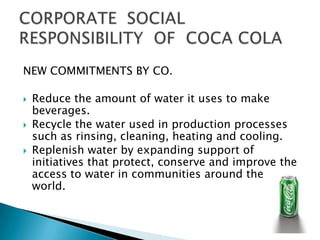 NEW COMMITMENTS BY CO.

   Reduce the amount of water it uses to make
    beverages.
   Recycle the water used in production processes
    such as rinsing, cleaning, heating and cooling.
   Replenish water by expanding support of
    initiatives that protect, conserve and improve the
    access to water in communities around the
    world.
 