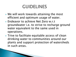    We will work towards attaining the most
    efficient and optimum usage of water.
   Endeavor to achieve Net Zero w.r.t
    groundwater i.e. to strive to recharge ground
    water equivalent to the same used in
    operations.
   Trive to facilitate equitable access of clean
    drinking water to communities around our
    plants and support protection of watersheds
    in such areas.
 