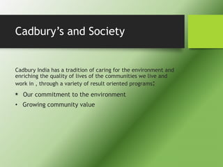 Cadbury’s and Society
Cadbury India has a tradition of caring for the environment and
enriching the quality of lives of the communities we live and
work in , through a variety of result oriented programs:
• Our commitment to the environment
• Growing community value
 