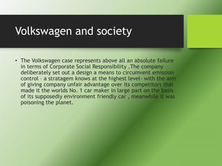 Volkswagen and society
• The Volkswagen case represents above all an absolute failure
in terms of Corporate Social Responsibility .The company
deliberately set out a design a means to circumvent emission
control – a stratagem knows at the highest level- with the aim
of giving company unfair advantage over its competitors that
made it the worlds No. 1 car maker in large part on the basis
of its supposedly environment friendly car , meanwhile it was
poisoning the planet.
 