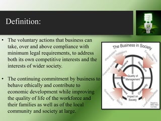Definition:
• The voluntary actions that business can
take, over and above compliance with
minimum legal requirements, to address
both its own competitive interests and the
interests of wider society.
• The continuing commitment by business to
behave ethically and contribute to
economic development while improving
the quality of life of the workforce and
their families as well as of the local
community and society at large.
 