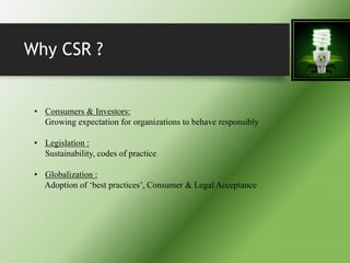 Why CSR ?
• Consumers & Investors:
Growing expectation for organizations to behave responsibly
• Legislation :
Sustainability, codes of practice
• Globalization :
Adoption of ‘best practices’, Consumer & Legal Acceptance
 
