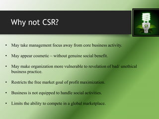 Why not CSR?
• May take management focus away from core business activity.
• May appear cosmetic – without genuine social benefit.
• May make organization more vulnerable to revelation of bad/ unethical
business practice.
• Restricts the free market goal of profit maximization.
• Business is not equipped to handle social activities.
• Limits the ability to compete in a global marketplace.
 