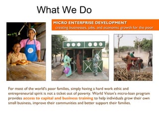 For most of the world’s poor families, simply having a hard work ethic and entrepreneurial spirit is not a ticket out of poverty. World Vision’s micro-loan program provides   access to capital and business training   to help individuals grow their own small business, improve their communities and better support their families. MICRO ENTERPRISE DEVELOPMENT creating businesses, jobs, and economic growth for the poor What We Do 