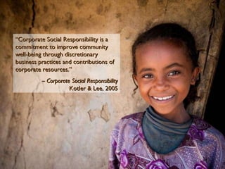 “ Corporate Social Responsibility is a commitment to improve community well-being through discretionary business practices and contributions of corporate resources.” –  Corporate Social Responsibility Kotler & Lee, 2005 