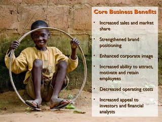 Core Business Benefits Increased sales and market share Strengthened brand positioning Enhanced corporate image Increased ability to attract, motivate and retain employees Decreased operating costs Increased appeal to investors and financial analysts 