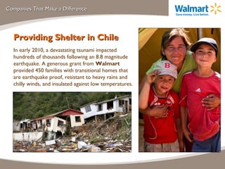 Companies That Make a Difference Providing Shelter in Chile In early 2010, a devastating tsunami impacted hundreds of thousands following an 8.8 magnitude earthquake. A generous grant from  Walmart  provided 450 families with transitional homes that are earthquake proof, resistant to heavy rains and chilly winds, and insulated against low temperatures. 