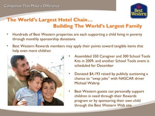 Companies That Make a Difference Assembled 350 Caregiver and 300 School Tools Kits in 2009, and another School Tools event is scheduled for December Donated $4,193 raised by publicly auctioning a chance to “swap jobs” with NASCAR driver Michael Waltrip Best Western guests can personally support children in need through their Rewards program or by sponsoring their own child through the Best Western Web site The World’s Largest Hotel Chain… Building The World’s Largest Family Hundreds of Best Western properties are each supporting a child living in poverty through monthly sponsorship donations Best Western Rewards members may apply their points toward tangible items that help even more children 