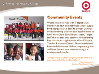 Companies That Make a Difference Community Events World Vision worked with  Target  team members to stuff and distribute school supply-filled backpacks at a Back-to-School Carnival event benefiting children from local shelters in New York City’s South Bronx. Later, Target staff also assisted area teachers with selecting free classroom supplies from World Vision’s Teacher Resource Center. They experienced first-hand the impact of their corporate grants and how the teachers value receiving the much-needed supplies. “ Doing a project as a team and giving back to others as a team makes us feel like a million dollars.”  – Nikki Montgomery  Executive Team Leader, Target 