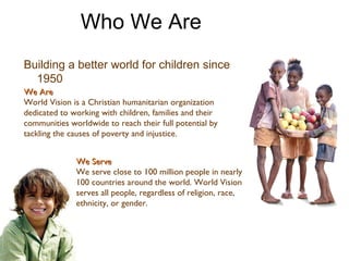 We Are World Vision is a Christian humanitarian organization dedicated to working with children, families and their communities worldwide to reach their full potential by tackling the causes of poverty and injustice. We Serve We serve close to 100 million people in nearly 100 countries around the world. World Vision serves all people, regardless of religion, race, ethnicity, or gender. Building a better world for children since 1950 Who We Are 