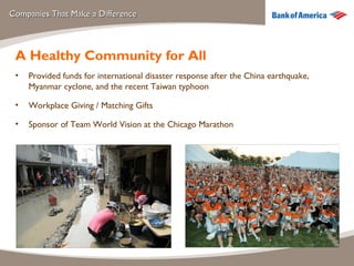 Companies That Make a Difference A Healthy Community for All Provided funds for international disaster response after the China earthquake, Myanmar cyclone, and the recent Taiwan typhoon Workplace Giving / Matching Gifts Sponsor of Team World Vision at the Chicago Marathon 