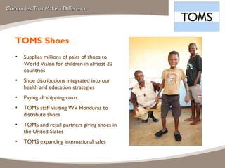 Companies That Make a Difference TOMS Shoes Supplies millions of pairs of shoes to World Vision for children in almost 20 countries Shoe distributions integrated into our health and education strategies Paying all shipping costs  TOMS staff visiting WV Honduras to distribute shoes TOMS and retail partners giving shoes in the United States TOMS expanding international sales 