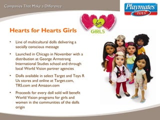 Companies That Make a Difference Hearts for Hearts Girls Line of multicultural dolls delivering a socially conscious message  Launched in Chicago in November with a distribution at George Armstrong International Studies school and through local World Vision partner agencies  Dolls available in select Target and Toys R Us stores and online at Target.com, TRS.com and Amazon.com Proceeds for every doll sold will benefit World Vision programs for girls and women in the communities of the dolls origin 