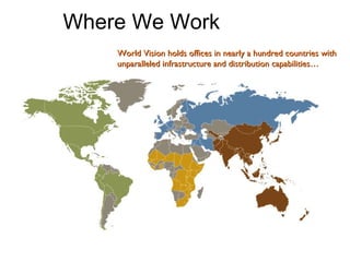 World Vision holds offices in nearly a hundred countries with unparalleled infrastructure and distribution capabilities… Where We Work 