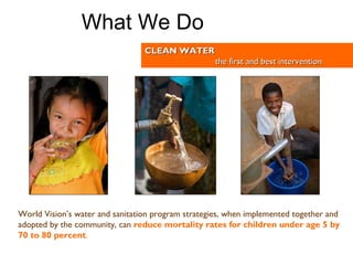 World Vision’s water and sanitation program strategies, when implemented together and adopted by the community, can   reduce mortality rates for children under age 5 by 70 to 80 percent .  CLEAN WATER the first and best intervention What We Do 