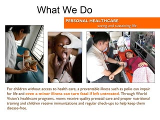 For children without access to health care, a preventable illness such as polio can impair for life and   even a minor illness can turn fatal if left untreated .  Through World Vision’s healthcare programs, moms receive quality prenatal care and proper nutritional training and children receive immunizations and regular check-ups to help keep them disease-free.   PERSONAL HEALTHCARE saving and sustaining life What We Do 