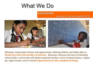 Education creates both choices and opportunities, allowing children and adults alike to   break free from the burden of poverty .  Education enhances the lives of individuals and provides a community with better-prepared workers, more involved citizens, a higher per capita income, and an overall   improvement in the standard of living .   EDUCATION gateway to improved quality of life What We Do 