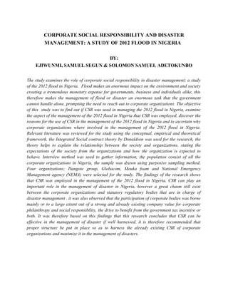 CORPORATE SOCIAL RESPONSIBILITY AND DISASTER
MANAGEMENT: A STUDY OF 2012 FLOOD IN NIGERIA
BY:
EJIWUNMI, SAMUEL SEGUN & SOLOMON SAMUEL ADETOKUNBO
The study examines the role of corporate social responsibility in disaster management; a study
of the 2012 flood in Nigeria. Flood makes an enormous impact on the environment and society
creating a tremendous monetary expense for governments, business and individuals alike, this
therefore makes the management of flood or disaster an enormous task that the government
cannot handle alone, prompting the need to reach out to corporate organizations. The objective
of this study was to find out if CSR was used in managing the 2012 flood in Nigeria, examine
the aspect of the management of the 2012 flood in Nigeria that CSR was employed, discover the
reasons for the use of CSR in the management of the 2012 flood in Nigeria and to ascertain why
corporate organizations where involved in the management of the 2012 flood in Nigeria.
Relevant literature was reviewed for the study using the conceptual, empirical and theoretical
framework, the Integrated Social contract theory by Donaldson was used for the research, the
theory helps to explain the relationship between the society and organizations, stating the
expectations of the society from the organizations and how the organization is expected to
behave. Interview method was used to gather information, the population consist of all the
corporate organizations in Nigeria, the sample was drawn using purposive sampling method,
Four organizations; Dangote group, Globacom, Mouka foam and National Emergency
Management agency (NEMA) were selected for the study. The findings of the research shows
that CSR was employed in the management of the 2012 flood in Nigeria, CSR can play an
important role in the management of disaster in Nigeria, however a great chasm still exist
between the corporate organizations and statutory regulatory bodies that are in charge of
disaster management . it was also observed that the participation of corporate bodies was borne
mainly or to a large extent out of a strong and already existing company value for corporate
philanthropy and social responsibility, the drive to benefit from the government tax incentive or
both. It was therefore based on this findings that this research concludes that CSR can be
effective in the management of disaster if well harnessed, it is therefore recommended that
proper structure be put in place so as to harness the already existing CSR of corporate
organizations and maximize it in the management of disasters.
 