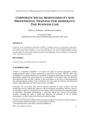 International Journal of Managing Information Technology (IJMIT) Vol.4, No.4, November 2012
DOI : 10.5121/ijmit.2012.4402 13
CORPORATE SOCIAL RESPONSIBILITY AND
PROFESSIONAL TRAINING FOR IMMIGRANT:
THE BUSINESS CASE
Dario A. Schirone2
and Germano Torkan
University of Bari,
Department for the Study of Mediterranean Societies, Bari, Italy.
ABSTRACT:
Corporate social responsibility represents for IKEA a competitive factor of extraordinary importance.
Social policies of racial integration are one of the challenges that the Swedish multinational faces day to
day. In the present work it stands out as the racial integration is not only a socially desirable goal; the
economic utility of a multi-ethnic integration policy is also highlighted, because of changes occurred in the
ethnic composition of customers.
KEYWORDS:
Corporate social responsibility; placement; immigration.
1. INTRODUCTION
Growth is considered sustainable "if it meets the needs of present generations without
compromising the ability of future generations to meet their own needs" (WCED, 1987). The
introduction of a common definition of sustainable development should meet the need for solving
the problems related to the preservation of eco-sustainability of our planet. Truly, the definition
abovementioned does not refer explicitly to the environment, as the level of inter-generational
and intra-generational welfare of the community; this aim cannot be achieved and maintained
without using efficiently any of the scarce resources available.
Economics, for a long time, deal with the efficient allocation of scarce resources, but only
recently have tried to combine this objective with environmental sustainability. Moreover, there is
no possibility to achieve a satisfactory level of welfare without respecting the fundamental rights
of individuals. Sustainable development is achievable taking into account extra-economic
variables, including the right to health and education, the guarantee to live in healthy
environments, in which respects the cultural and natural heritage.
----------------------------------------
This work is the result of joint reflection of the two authors; however, it is possible to attribute chapters 1
and 2 to Germano Torkan and chapters 3, 4 and 5 to Dario A. Schirone
2
Corresponding author: Email address: darioschirone@libero.it
 