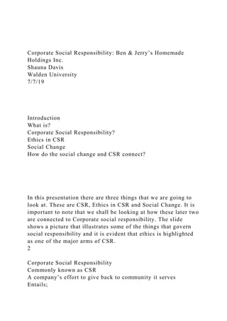 Corporate Social Responsibility: Ben & Jerry’s Homemade
Holdings Inc.
Shauna Davis
Walden University
7/7/19
Introduction
What is?
Corporate Social Responsibility?
Ethics in CSR
Social Change
How do the social change and CSR connect?
In this presentation there are three things that we are going to
look at. These are CSR, Ethics in CSR and Social Change. It is
important to note that we shall be looking at how these later two
are connected to Corporate social responsibility. The slide
shows a picture that illustrates some of the things that govern
social responsibility and it is evident that ethics is highlighted
as one of the major arms of CSR.
2
Corporate Social Responsibility
Commonly known as CSR
A company’s effort to give back to community it serves
Entails;
 