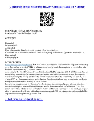 Corporate Social Responsibility, By Chantelle Daka Id Number
CORPORATE SOCIAL RESPONSIBILITY
By Chantelle Daka ID Number:26267
CONTENTS
Contents 2
Introduction 2
About CSR 4
How it is connected to the strategic purpose of an organisation 4
Result of CSR in reference to various stake holder group expectation's (good and poor cases) 6
Conclusion 8
Bibliography 9
INTRODUCTION
Corporate social responsibility (CSR) also known as corporate conscience and corporate citizenship
according to Investopedia (2014). It is becoming a hugely applied concept and is a central area in
business decision making (Cochran, 2007).
According to the World Business Council for Sustainable Development (2014) CSR is described as
the ongoing commitment by organisations/businesses to contribute to the economic development
while improving the quality of life of the stake holders as well as the community and society as a
whole. CSR involves organisations going beyond focusing entirely on how to maximize profits, to
being more committed to building a better society.
Social progress, economic development/production and environmental preservation are the three
fundamental keys to sustainable development. While there are various definitions on CSR, this
report will outline what is meant by the term "CSR" and how it is connected to the strategic purpose
of an organisation. It will also critically asses the results of CSR in reference to various stakeholder
expectation's looking at both good and bad
... Get more on HelpWriting.net ...
 