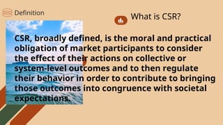 What is CSR?
CSR, broadly defined, is the moral and practical
obligation of market participants to consider
the effect of their actions on collective or
system-level outcomes and to then regulate
their behavior in order to contribute to bringing
those outcomes into congruence with societal
expectations.
Definition
 