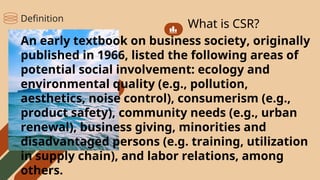 What is CSR?
An early textbook on business society, originally
published in 1966, listed the following areas of
potential social involvement: ecology and
environmental quality (e.g., pollution,
aesthetics, noise control), consumerism (e.g.,
product safety), community needs (e.g., urban
renewal), business giving, minorities and
disadvantaged persons (e.g. training, utilization
in supply chain), and labor relations, among
others.
Definition
 