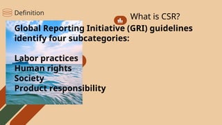 What is CSR?
Global Reporting Initiative (GRI) guidelines
identify four subcategories:
Labor practices
Human rights
Society
Product responsibility
Definition
 