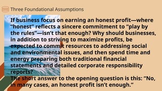 If business focus on earning an honest profit—where
“honest” reflects a sincere commitment to “play by
the rules”—isn’t that enough? Why should businesses,
in addition to striving to maximize profits, be
expected to commit resources to addressing social
and environmental issues, and then spend time and
energy preparing both traditional financial
statements and detailed corporate responsibility
reports?
The short answer to the opening question is this: “No,
in many cases, an honest profit isn’t enough.”
Three Foundational Assumptions
 
