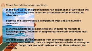 In this part, we lay the groundwork for an explanation of why this is the
case by examining three important assumptions often made by CSR
advocates:
Business and society overlap in important ways and are mutually
dependent.
Economic markets are social institutions. In order for markets to
function properly, a number of supporting and certain conditions must
be met.
Societies expect certain outcomes from economic systems. If these
outcomes aren’t realized, then it’s responsible for societies to attempt to
modify or change their economic systems so that these outcomes are
obtained.
Three Foundational Assumptions
 