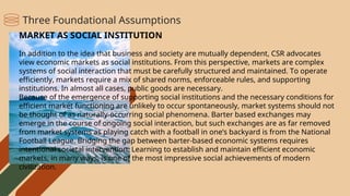 MARKET AS SOCIAL INSTITUTION
In addition to the idea that business and society are mutually dependent, CSR advocates
view economic markets as social institutions. From this perspective, markets are complex
systems of social interaction that must be carefully structured and maintained. To operate
efficiently, markets require a mix of shared norms, enforceable rules, and supporting
institutions. In almost all cases, public goods are necessary.
Because of the emergence of supporting social institutions and the necessary conditions for
efficient market functioning are unlikely to occur spontaneously, market systems should not
be thought of as naturally-occurring social phenomena. Barter based exchanges may
emerge in the course of ongoing social interaction, but such exchanges are as far removed
from market systems as playing catch with a football in one’s backyard is from the National
Football League. Bridging the gap between barter-based economic systems requires
intentional societal intervention. Learning to establish and maintain efficient economic
markets, in many ways, is one of the most impressive social achievements of modern
civilization.
Three Foundational Assumptions
 