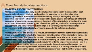 MARKET AS SOCIAL INSTITUTION
Although business and society may be mutually dependent in the sense that each
produces key inputs required by the other, in systemic terms, there is a clear
hierarchy: Markets are defined and structured by society. As ongoing work in
economic sociology—a field that focuses on the social causes and effects of different
economic phenomena—demonstrates, the most efficient markets are often the most
structured in terms of norms, codes of conduct, policies, and enforcement protocols.
For example, the New York Stock Exchange is a carefully structured exchange
environment with a long history of norms, precedents, policies, and rules.
Although markets are a versatile, robust, and effective form of economic organization,
there are situations in which the necessary conditions for efficient markets cannot be
met. In some cases, for example, product characteristics or the structure of the
market itself may prevent proper market functioning. In these cases, society may take
steps to constrain or direct business behavior in order to improve outcomes. Here it is
sufficient to observe that societal intervention in these situations illustrates the
hierarchical relationship between business and society, it is society that defines and
structures the economic space in which business operate—not the other way around.
Three Foundational Assumptions
 