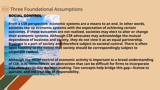 SOCIAL CONTROL
From a CSR perspective, economic systems are a means to an end. In other words,
societies sep up economic systems with the expectation of achieving certain
outcomes. If these outcomes are not realized, societies may elect to alter or change
their economic systems. Although CSR advocates may acknowledge the mutual
dependence of business and society, they do not view it as an equal partnership.
Business is a part of society and therefore subject to societal control. There is often
open hostility to the notion that society should be correspondingly subject to
corporate control.
Although the social control of economic activity is important to a broad understanding
of CSR, it is, nonetheless, an abstraction that can be difficult for firms to incorporate
into their day-to-day decision making. Two concepts help bridge this gap—license to
operate, and the iron law of responsibility.
Three Foundational Assumptions
 