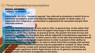 SOCIAL CONTROL
-LICENSE TO OPERATE
Historically, the term “license to operate” has referred to situations in which firms or
industries operated in areas controlled by indigenous people. In these cases, it is
important that indigenous communities or populations be consulted and give their
informed consent.
The term “license to operate” is now used to refer, in general way, to the notion that
firms should be cognizant of the level of support they enjoy in the communities and
societies in which they operate. In practical terms, the greater the level of trust and
support firms enjoy, the less likely they will be subjected to burdensome regulation. In
this sense, “license to operate” is often used to refer to the idea that businesses should
voluntarily comply with societal expectations in order to preserve their ability (or
license) to direct their own affairs. In cases in which firms fail to comply with societal
expectations, this freedom (or license) may be suspended or revoked. In other words,
failure to voluntarily comply with societal expectations may result in firms being
forced through regulatory and/or legal means to do so. In general, businesses are
likely to prefer the former arrangement to the latter.
Three Foundational Assumptions
 