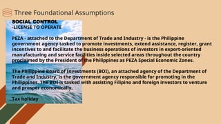 SOCIAL CONTROL
-LICENSE TO OPERATE
PEZA - attached to the Department of Trade and Industry - is the Philippine
government agency tasked to promote investments, extend assistance, register, grant
incentives to and facilitate the business operations of investors in export-oriented
manufacturing and service facilities inside selected areas throughout the country
proclaimed by the President of the Philippines as PEZA Special Economic Zones.
The Philippine Board of Investments (BOI), an attached agency of the Department of
Trade and Industry, is the government agency responsible for promoting in the
Philippines. The BOI is tasked with assisting Filipino and foreign investors to venture
and prosper economically.
Tax holiday
Three Foundational Assumptions
 
