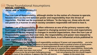 SOCIAL CONTROL
-IRON LAW OF RESPONSIBILITY
The Iron Law of Responsibility, although similar to the notion of a license to operate,
focuses more on the link between power and responsibility than the threat of
regulation. This law can be expressed as follows: “In the long run, those who do not
use power in a manner in which society considers responsible will tend to lose it.
The Iron Law of Responsibility is often reference as one of the primary reasons why
businesses should be careful to respond to changing societal norms and expectations.
If businesses do not respond to changes in societal expectations, then the Iron Law of
Responsibility suggests that over time, the responsibility and power now enjoyed by
the business community will diminish. Keith Davis, is an influential article published in
1960, explained it this way:
But what are the consequences of responsibility avoidance? If power and responsibility are to be
relatively equal, then the avoidance of social responsibility leads to gradual erosion of social power.
To the extent that the businessmen (or businesswomen) do not accept social responsibility
opportunities as they arise, other groups will step in to assume these responsibilities. Historically,
government and labor have been most active in the role of diluting business power, and probably
they will continue to be the principal challenging groups. I am not proposing that this should happen,
but on the basis of the evidence, it appears that this will tend to happen to the extent that
Three Foundational Assumptions
 
