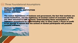 MUTUAL DEPENDENCE
MARKET AS SOCIAL INSTITUTION
SOCIAL CONTROL
The mutual dependence of business and government, the fact that markets are
social institutions, and the legitimacy of societal control of economic activity
are often assumed in CSR contexts. Understanding these assumptions is
important groundwork for understanding why, in many cases, a focus on profit
is not enough to ensure that the actions of market participants will promote
societal interests.
Three Foundational Assumptions
 