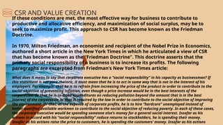 If these conditions are met, the most effective way for business to contribute to
productive and allocative efficiency, and maximization of social surplus, may be to
seek to maximize profit. This approach to CSR has become known as the Friedman
Doctrine.
In 1970, Milton Friedman, an economist and recipient of the Nobel Prize in Economics,
authored a short article in the New York Times in which he articulated a view of CSR
that has become known as the “Friedman Doctrine”. This doctrine asserts that the
primary social responsibility of a business is to increase its profits. The following
paragraphs are excerpted from Friedman’s New York Times article:
What does it mean to say that corporate executive has a “social responsibility” in his capacity as businessman? If
this statement is not pure rhetoric, it must mean that he is to act in some way that is not in the interest of his
employers. For example, that he is to refrain from increasing the price of the product in order to contribute to the
social objective of preventing inflation, even though a price increase would be in the best interests of the
corporation. Or that he is to make expenditures on reducing pollution beyond the amount that is in the best
interest of the corporation or that is required by the law in order to contribute to the social objective of improving
the environment. Or that, at the expense of corporate profits, he is to hire “hardcore” unemployed instead of
better qualified available workmen to contribute to the social objective of reducing poverty. In each of these cases,
the corporate executive would be spending someone else’s money for a general social interest. Insofar as his
actions in accord with his “social responsibility” reduce returns to stockholders, he is spending their money.
Insofar as his actions raise the price to customers, he is spending the customers’ money. Insofar as his actions
CSR AND VALUE CREATION
 